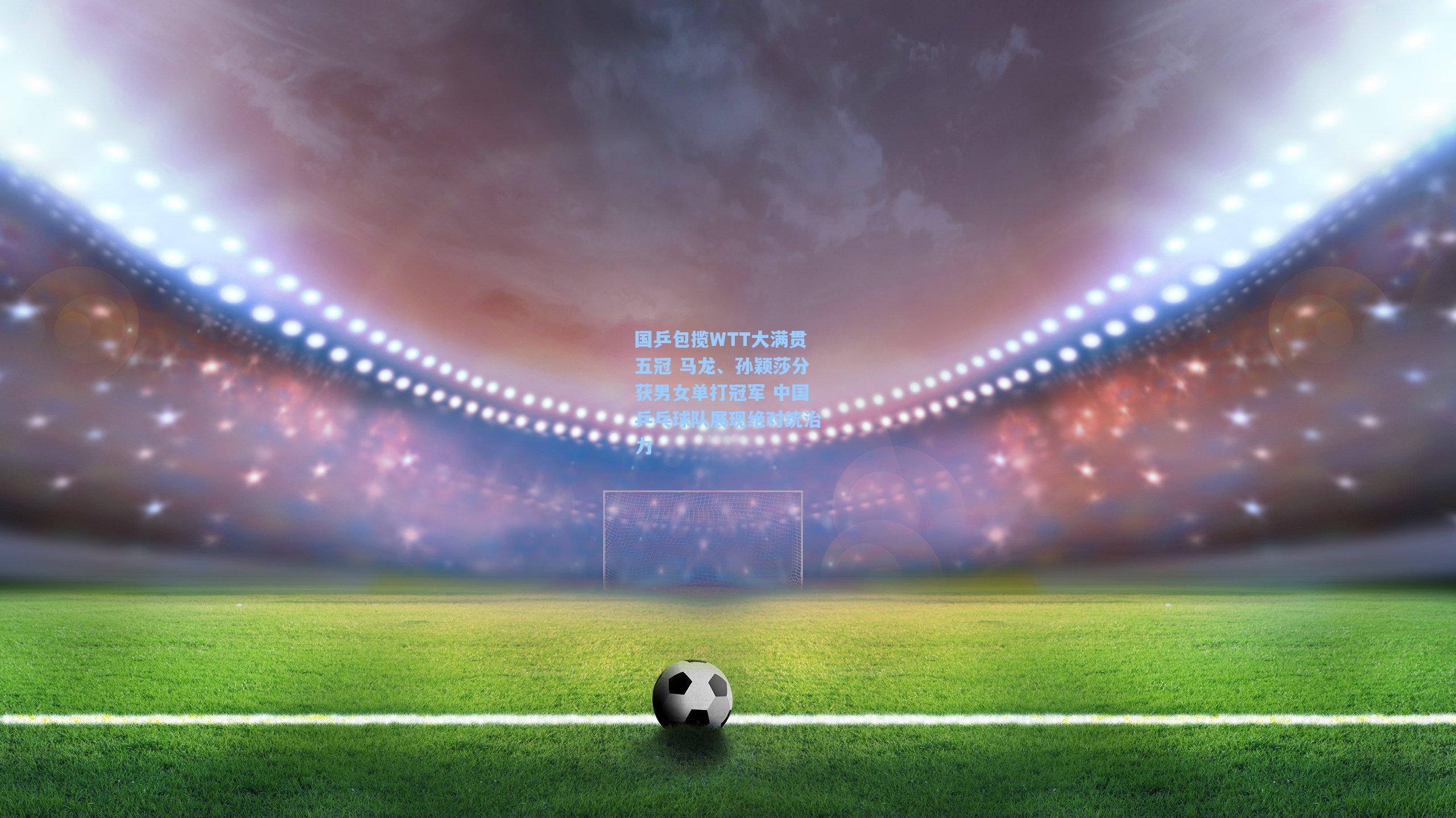 国乒包揽WTT大满贯五冠 马龙、孙颖莎分获男女单打冠军 中国乒乓球队展现绝对统治力
