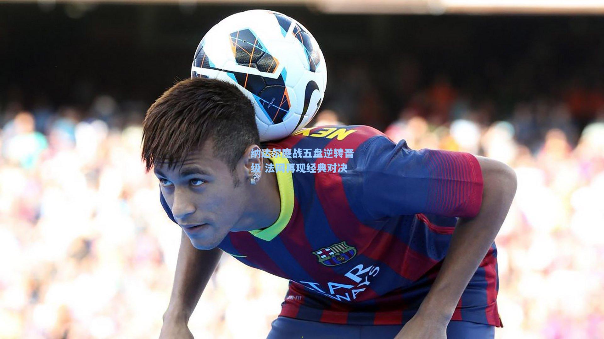 纳达尔鏖战五盘逆转晋级 法网再现经典对决  第2张