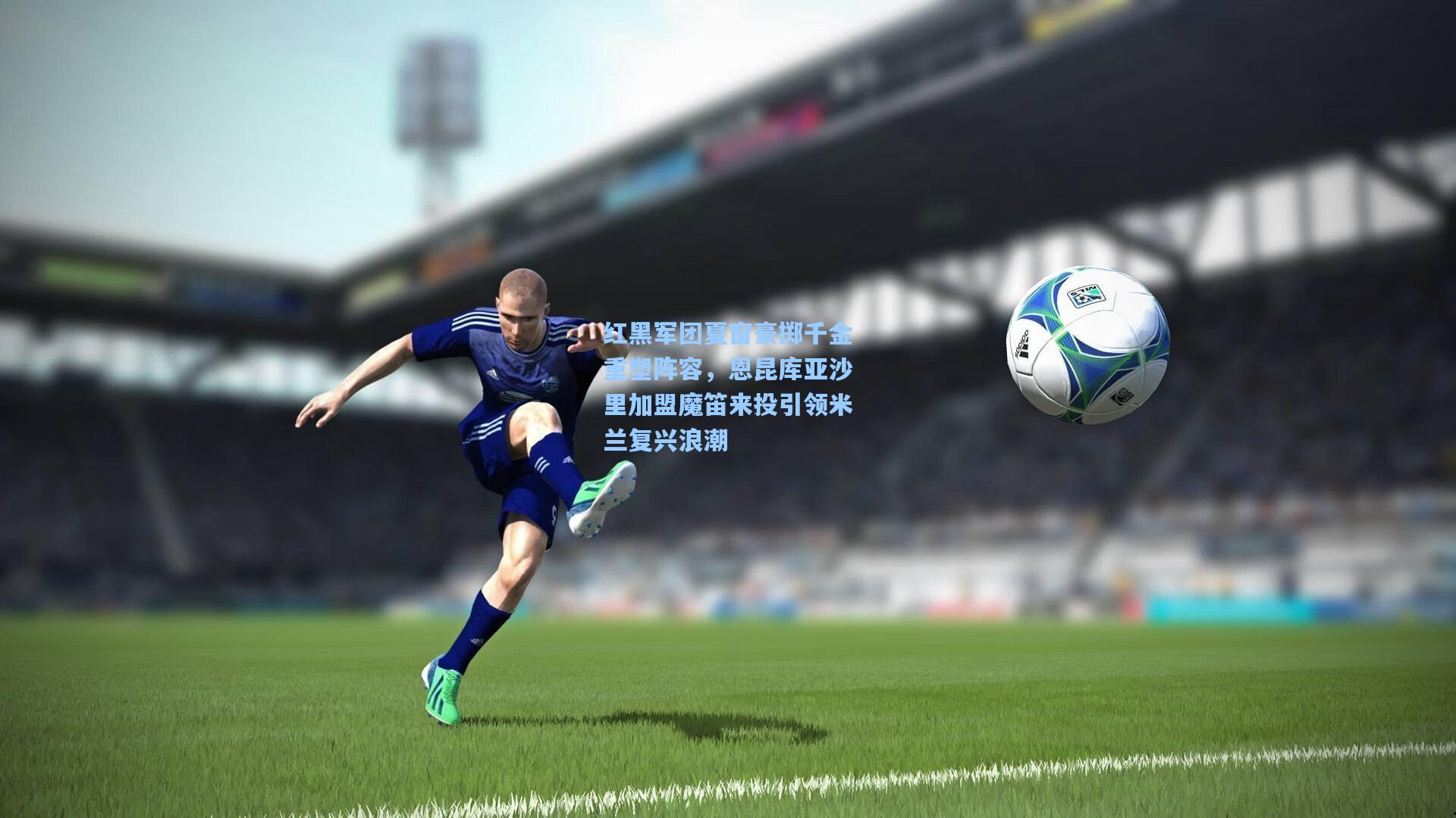 红黑军团夏窗豪掷千金重塑阵容，恩昆库亚沙里加盟魔笛来投引领米兰复兴浪潮