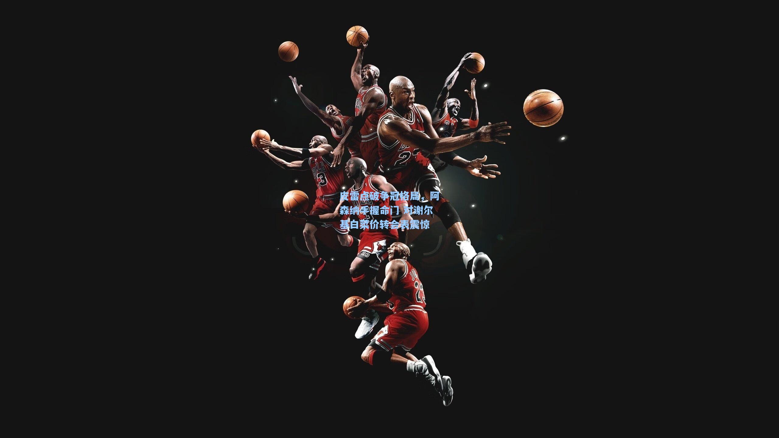 皮雷点破争冠格局，阿森纳手握命门 对谢尔基白菜价转会表震惊